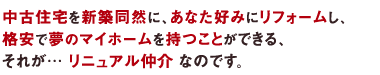 中古住宅を新築同然に、あなた好みにリフォームし、格安で夢のマイホームを持つことができる、それが… リニュアル仲介 なのです。