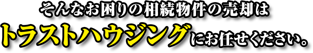 そんなお困りの相続物件の売却はトラストハウジングにお任せください。